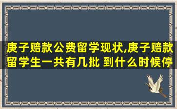 庚子赔款公费留学现状,庚子赔款留学生一共有几批 到什么时候停止了